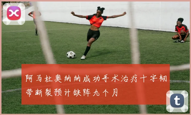 阿马杜奥纳纳成功手术治疗十字韧带断裂预计缺阵九个月