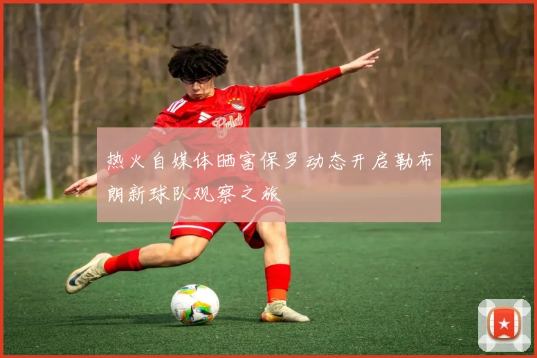 热火自媒体晒富保罗动态开启勒布朗新球队观察之旅