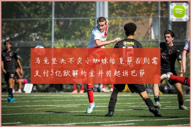 马竞坚决不卖小蜘蛛给皇萨否则需支付5亿欧解约金并将起诉巴萨