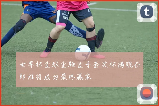 世界杯金球金靴金手套奖杯揭晓在即谁将成为最终赢家