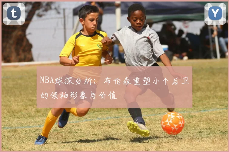 NBA球探分析：布伦森重塑小个后卫的领袖形象与价值