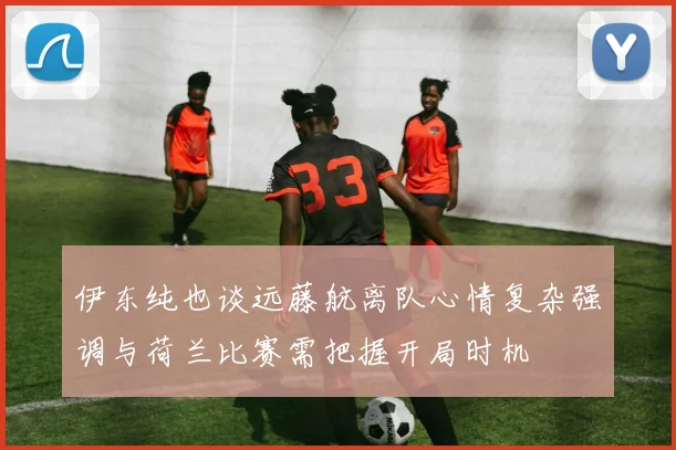 伊东纯也谈远藤航离队心情复杂强调与荷兰比赛需把握开局时机