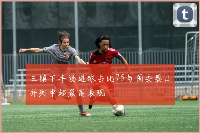 三镇下半场进球占比75与国安泰山并列中超最高表现