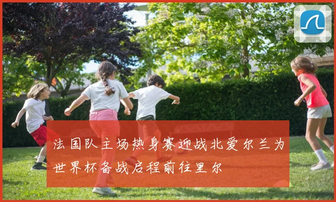 法国队主场热身赛迎战北爱尔兰为世界杯备战启程前往里尔