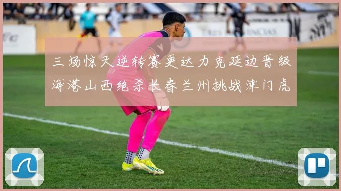 三场惊天逆转赛更达力克延边晋级海港山西绝杀长春兰州挑战津门虎