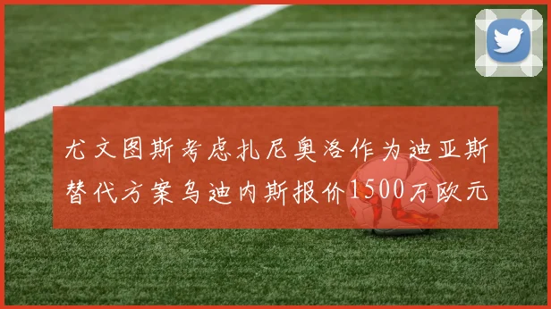 尤文图斯考虑扎尼奥洛作为迪亚斯替代方案乌迪内斯报价1500万欧元起步