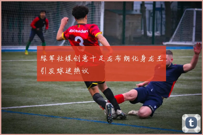 绿军社媒创意十足龙布朗化身龙王引发球迷热议