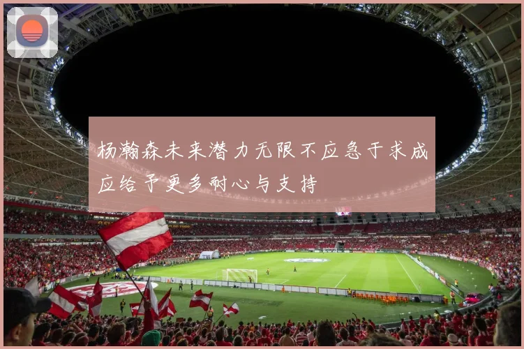 杨瀚森未来潜力无限不应急于求成应给予更多耐心与支持