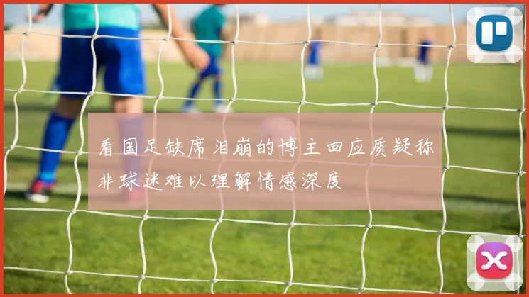 看国足缺席泪崩的博主回应质疑称非球迷难以理解情感深度