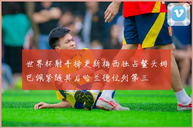 世界杯射手榜更新梅西独占鳌头姆巴佩紧随其后哈兰德位列第三