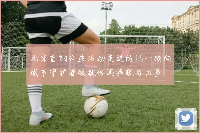 北京首钢公益活动走进防汛一线向城市守护者致敬传递温暖与力量