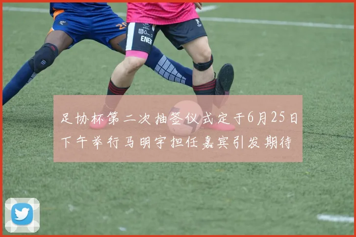 足协杯第二次抽签仪式定于6月25日下午举行马明宇担任嘉宾引发期待