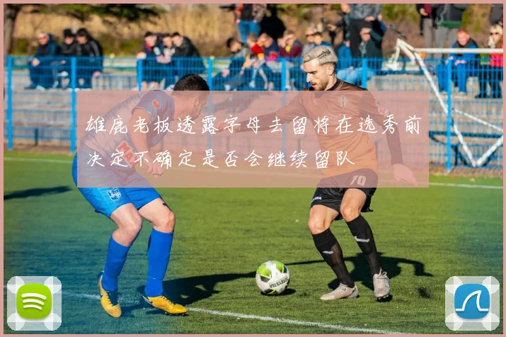 雄鹿老板透露字母去留将在选秀前决定不确定是否会继续留队