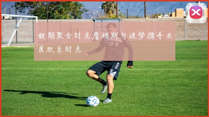 假期聚会时光詹姆斯与追梦携手共度欢乐时光