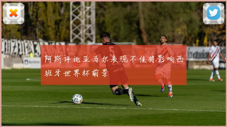 阿斯评论亚马尔表现不佳将影响西班牙世界杯前景