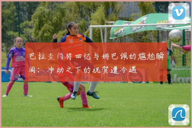 巴拉圭门将回忆与姆巴佩的尴尬瞬间：冲动之下的祝贺遭冷遇