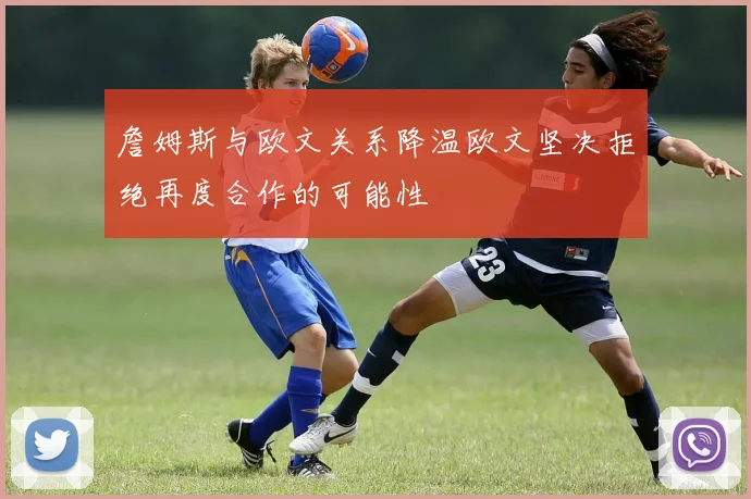 詹姆斯与欧文关系降温欧文坚决拒绝再度合作的可能性