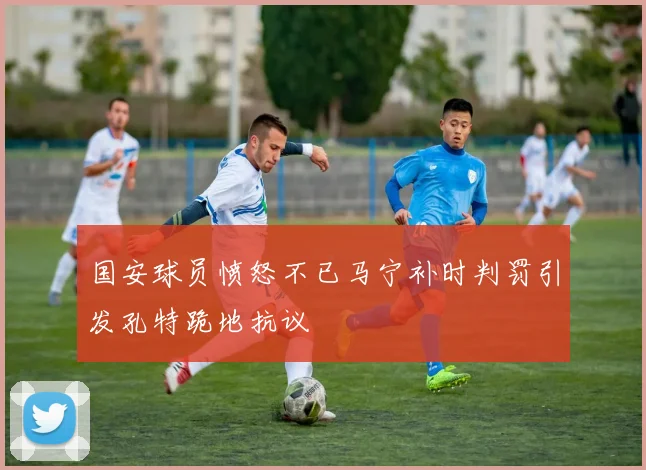 国安球员愤怒不已马宁补时判罚引发孔特跪地抗议