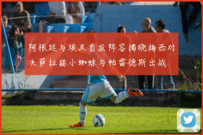 阿根廷与埃及首发阵容揭晓梅西对决萨拉赫小蜘蛛与帕雷德斯出战