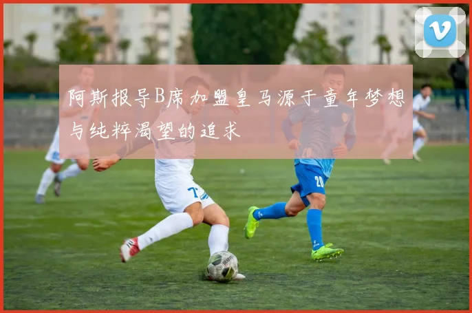 阿斯报导B席加盟皇马源于童年梦想与纯粹渴望的追求