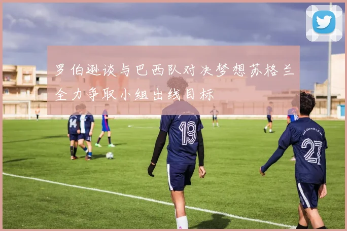 罗伯逊谈与巴西队对决梦想苏格兰全力争取小组出线目标